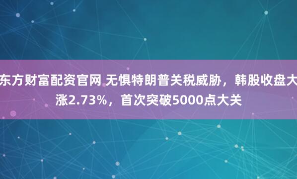 东方财富配资官网 无惧特朗普关税威胁，韩股收盘大涨2.73%，首次突破5000点大关