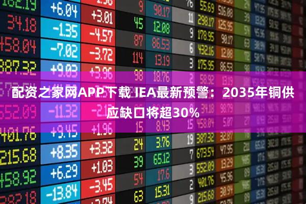 配资之家网APP下载 IEA最新预警：2035年铜供应缺口将超30%