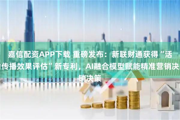 嘉信配资APP下载 重磅发布：新联财通获得“活动传播效果评估”新专利，AI融合模型赋能精准营销决策