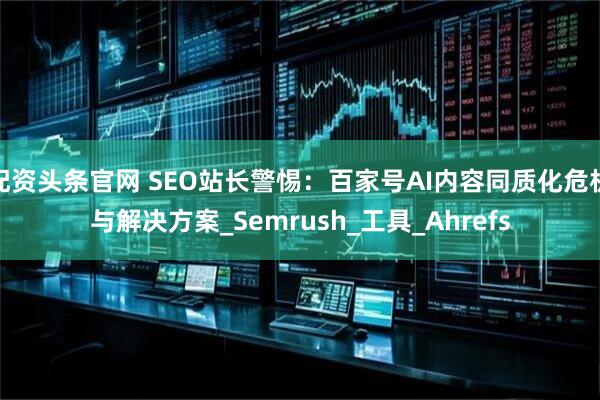 配资头条官网 SEO站长警惕：百家号AI内容同质化危机与解决方案_Semrush_工具_Ahrefs