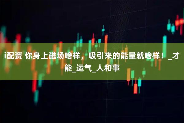 i配资 你身上磁场啥样，吸引来的能量就啥样！_才能_运气_人和事