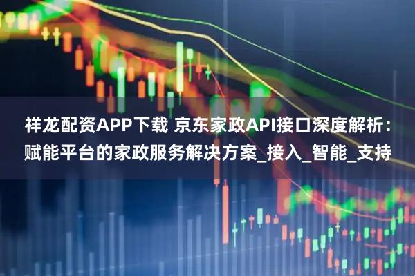 祥龙配资APP下载 京东家政API接口深度解析：赋能平台的家政服务解决方案_接入_智能_支持