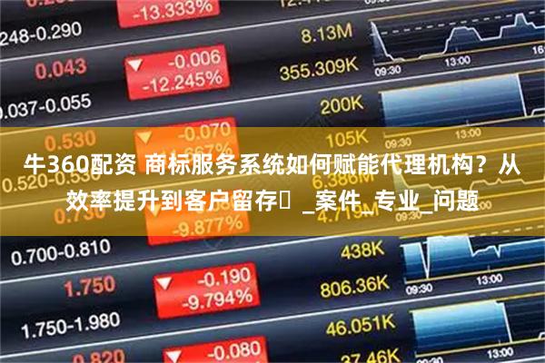 牛360配资 商标服务系统如何赋能代理机构？从效率提升到客户留存​_案件_专业_问题