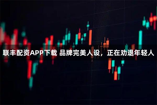 联丰配资APP下载 品牌完美人设，正在劝退年轻人