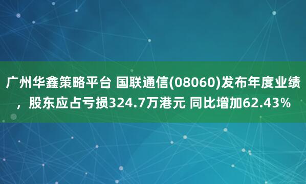 广州华鑫策略平台 国联通信(08060)发布年度业绩，股东应占亏损324.7万港元 同比增加62.43%