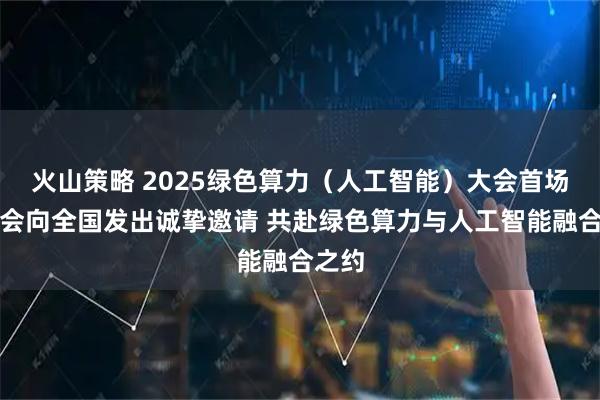 火山策略 2025绿色算力（人工智能）大会首场发布会向全国发出诚挚邀请 共赴绿色算力与人工智能融合之约