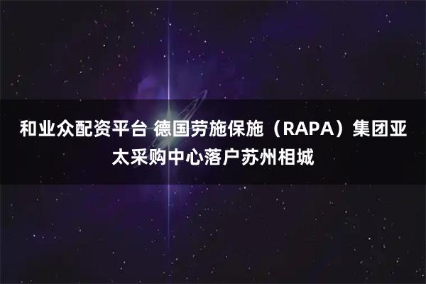 和业众配资平台 德国劳施保施（RAPA）集团亚太采购中心落户苏州相城