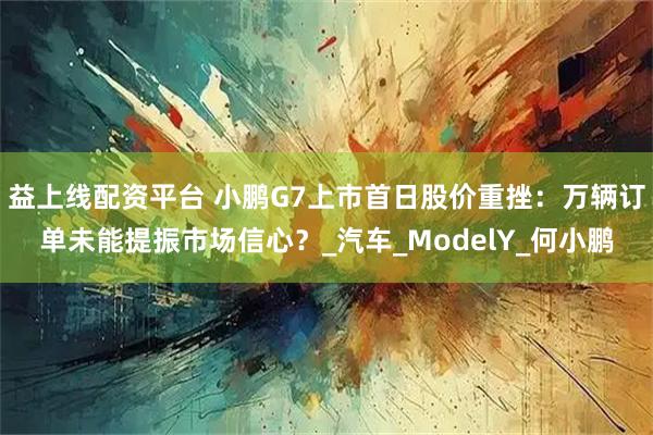 益上线配资平台 小鹏G7上市首日股价重挫：万辆订单未能提振市场信心？_汽车_ModelY_何小鹏