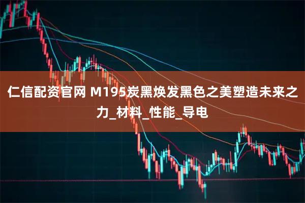 仁信配资官网 M195炭黑焕发黑色之美塑造未来之力_材料_性能_导电