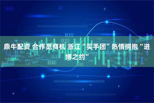 鼎牛配资 合作觅商机 浙江“买手团”热情拥抱“进博之约”