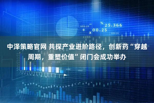 中泽策略官网 共探产业进阶路径，创新药“穿越周期，重塑价值”闭门会成功举办