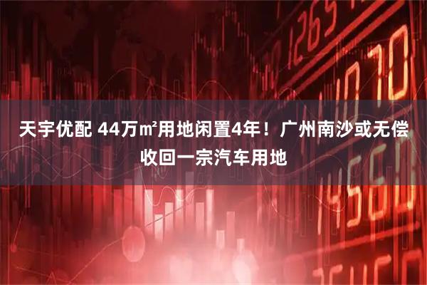 天宇优配 44万㎡用地闲置4年！广州南沙或无偿收回一宗汽车用地