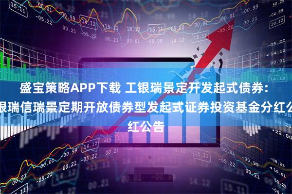 盛宝策略APP下载 工银瑞景定开发起式债券: 工银瑞信瑞景定期开放债券型发起式证券投资基金分红公告