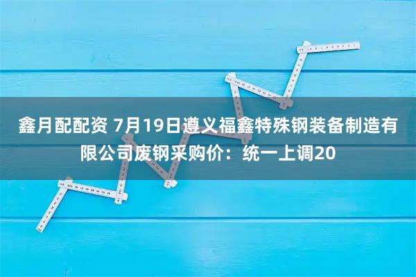 鑫月配配资 7月19日遵义福鑫特殊钢装备制造有限公司废钢采购价：统一上调20