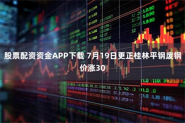 股票配资资金APP下载 7月19日更正桂林平钢废钢价涨30