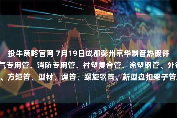 投牛策略官网 7月19日成都彭州京华制管热镀锌钢管、热镀锌方矩管、燃气专用管、消防专用管、衬塑复合管、涂塑钢管、外镀锌内涂塑钢管、方矩管、型材、焊管、螺旋钢管、新型盘扣架子管所有产品出厂价格上调50元/吨。
