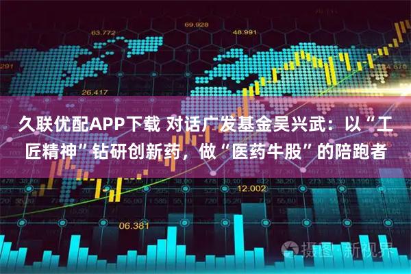 久联优配APP下载 对话广发基金吴兴武：以“工匠精神”钻研创新药，做“医药牛股”的陪跑者