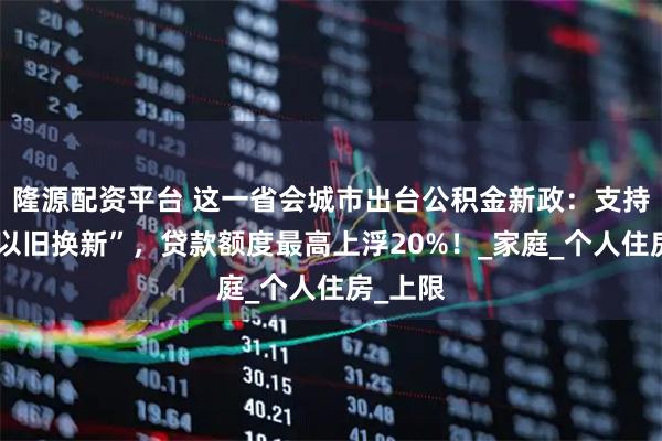 隆源配资平台 这一省会城市出台公积金新政：支持购房“以旧换新”，贷款额度最高上浮20%！_家庭_个人住房_上限