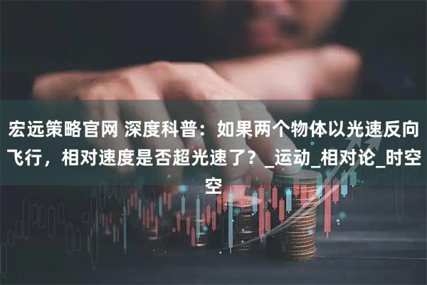 宏远策略官网 深度科普：如果两个物体以光速反向飞行，相对速度是否超光速了？_运动_相对论_时空