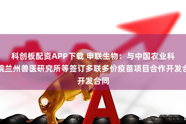 科创板配资APP下载 申联生物：与中国农业科学院兰州兽医研究所等签订多联多价疫苗项目合作开发合同