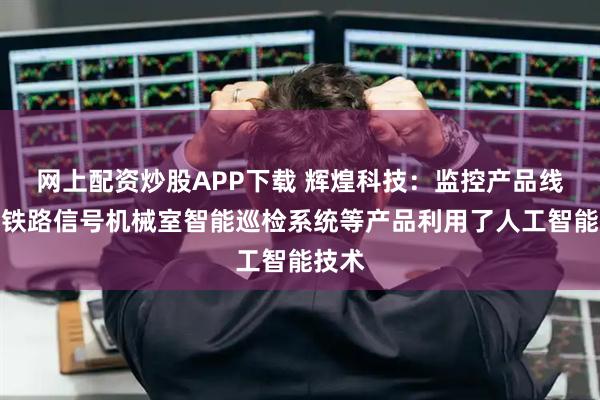网上配资炒股APP下载 辉煌科技：监控产品线中的铁路信号机械室智能巡检系统等产品利用了人工智能技术