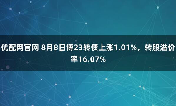 优配网官网 8月8日博23转债上涨1.01%，转股溢价率16.07%