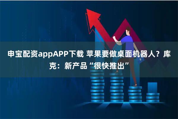 申宝配资appAPP下载 苹果要做桌面机器人？库克：新产品“很快推出”
