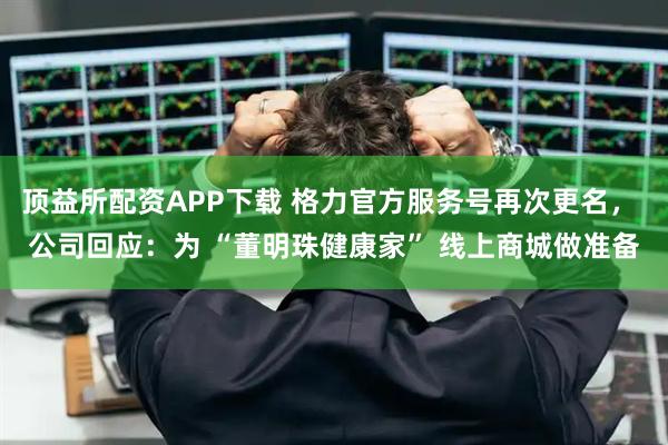 顶益所配资APP下载 格力官方服务号再次更名， 公司回应：为 “董明珠健康家” 线上商城做准备