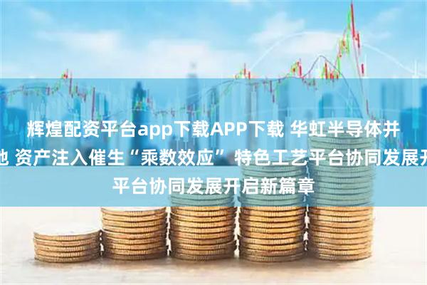 辉煌配资平台app下载APP下载 华虹半导体并购预案落地 资产注入催生“乘数效应” 特色工艺平台协同发展开启新篇章