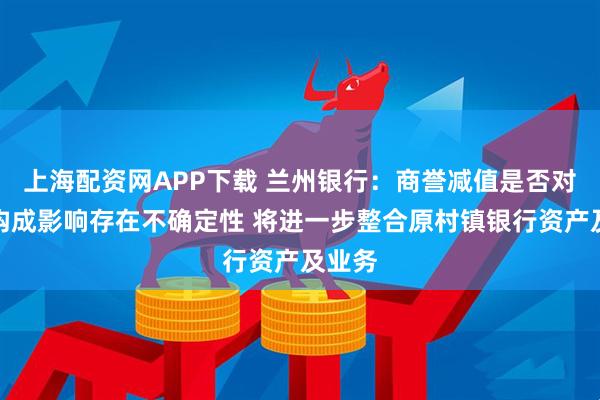 上海配资网APP下载 兰州银行：商誉减值是否对利润构成影响存在不确定性 将进一步整合原村镇银行资产及业务