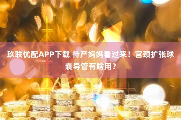 玖联优配APP下载 待产妈妈看过来！宫颈扩张球囊导管有啥用？