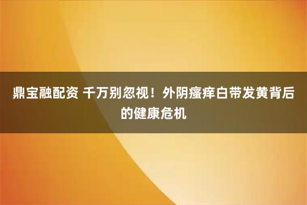 鼎宝融配资 千万别忽视！外阴瘙痒白带发黄背后的健康危机
