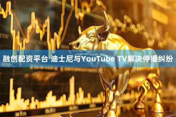 融创配资平台 迪士尼与YouTube TV解决停播纠纷